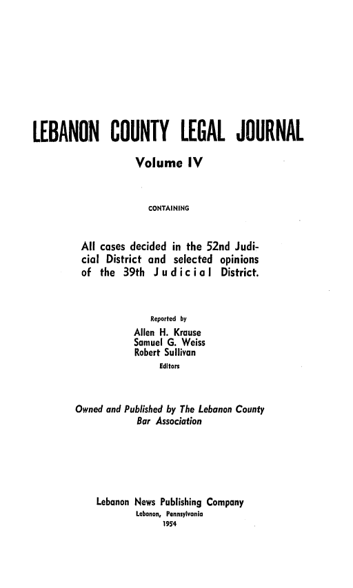 handle is hein.statereports/lebcntyj0004 and id is 1 raw text is: 









LEBANON COUNTY LEGAL JOURNAL

                    Volume IV


                       CONTAINING


          All cases decided in the 52nd Judi-
          cial District and selected opinions
          of the 39th Judicial District.


               Reported by
            Allen H. Krause
            Samuel G. Weiss
            Robert Sullivan
                 Editors


Owned and Published by The Lebanon County
            Bar Association





    Lebanon News Publishing Company
            Lebanon, Pennsylvania
                 1954


