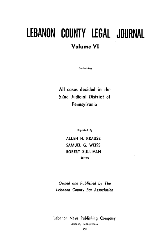 handle is hein.statereports/lebcntyj0006 and id is 1 raw text is: 





LEBANON COUNTY LEGAL JOURNAL

                     Volume VI



                        Containing



               All cases decided in the
               52nd Judicial District of
                     Pennsylvania




                        Reported By
                  ALLEN H. KRAUSE
                  SAMUEL G. WEISS
                  ROBERT SULLIVAN
                         Editors


  Owned and Published by The
  Lebanon County Bar Association




Lebanon News Publishing Company
        Lebanon, Pennsylvania
             1958


