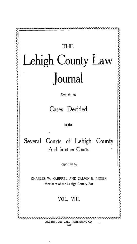 handle is hein.statereports/lehcolj0008 and id is 1 raw text is: ~THE
iLehigh County Law i
Journal
Containing
Cases Decided
in the
Several Courts of Lehigh         County
And in other Courts
Reported by
CHARLES W. KAEPPEL AND CALVIN E. ARNER
Members of the Lehigh County Bar
VOL. VIII.
ALLENTOWN CALL PUBLISHING CO.
1920


