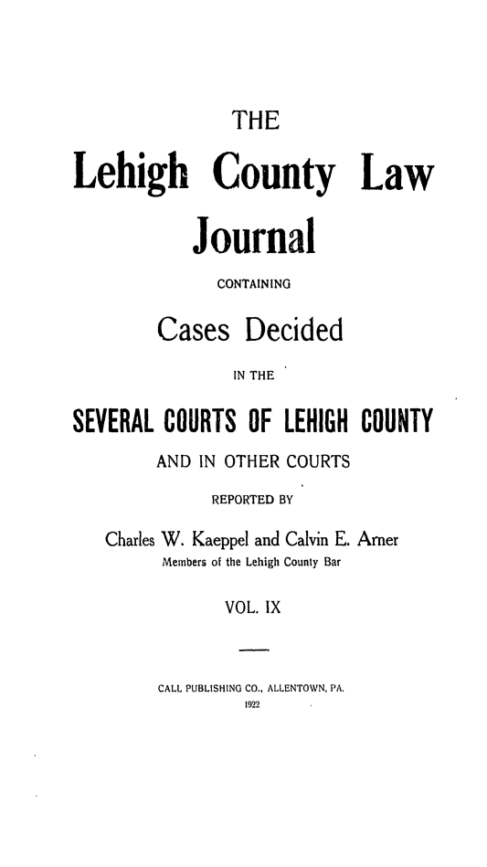 handle is hein.statereports/lehcolj0009 and id is 1 raw text is: THE
Lehigh County Law
Journal
CONTAINING
Cases Decided
IN THE
SEVERAL COURTS OF LEHIGH COUNTY
AND IN OTHER COURTS
REPORTED BY
Charles W. Kaeppel and Calvin E. Amer
Members of the Lehigh County Bar
VOL. IX
CALL PUBLISHING CO., ALLENTOWN, PA.
1922


