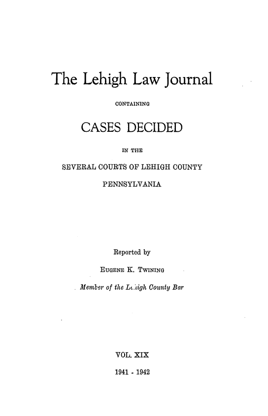 handle is hein.statereports/lehilj0019 and id is 1 raw text is: 







The Lehigh Law Journal

             CONTAINING


      CASES DECIDED

              IN THE

  SEVERAL COURTS OF LEHIGH COUNTY

           PENNSYLVANIA






             Reported by

          EUGENE K. TWINING

     * Member of the Lc.igh County Bar






             VOL. XIX

             1941 - 1942


