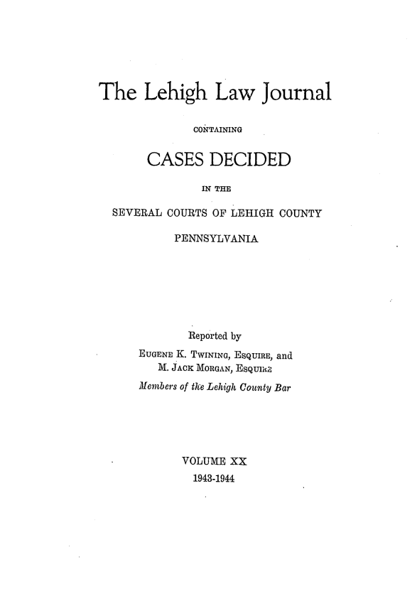 handle is hein.statereports/lehilj0020 and id is 1 raw text is: 





The Lehigh Law Journal

              CONTAINING

       CASES DECIDED

               IN THE

  SEVERAL COURTS OF LEHIGH COUNTY


     PENNSYLVANIA






       Reported by
EUGENE K. TWINING, ESQUIRE, and
   M. JACK MORGAN, ESQU1t,
Members of the Lehigh County Bar





      VOLUME XX
        1943-1944


