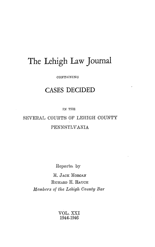 handle is hein.statereports/lehilj0021 and id is 1 raw text is: 









  The Lehigh Law Journal

            CONTAINING

        CASES DECIDED


              IN THE

SEVERAL COURTS OF LEHIGH COUNTY


      PENNSYLVANIA






        Reportc. by
        M. JACK MORGAN
      RICHARD H. ItAUCH
Members of the Lehigh Couty Bar



         VOL. XXI
         1944-1946


