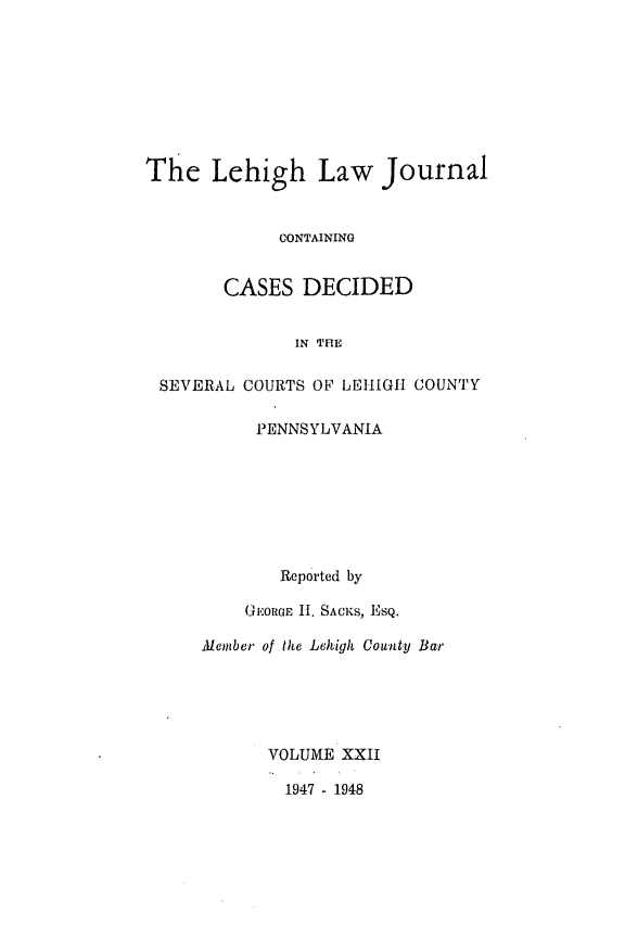 handle is hein.statereports/lehilj0022 and id is 1 raw text is: 







The Lehigh Law Journal


             CONTAINING


        CASES DECIDED

              IN THE

 SEVERAL COURTS OF LEHIGH COUNTY

           PENNSYLVANIA







             Reported by

          GEORGE II. SACKs, EsQ.

     Alember of the Lehigh County Bar





            VOLUME XXII

              1947 - 1948


