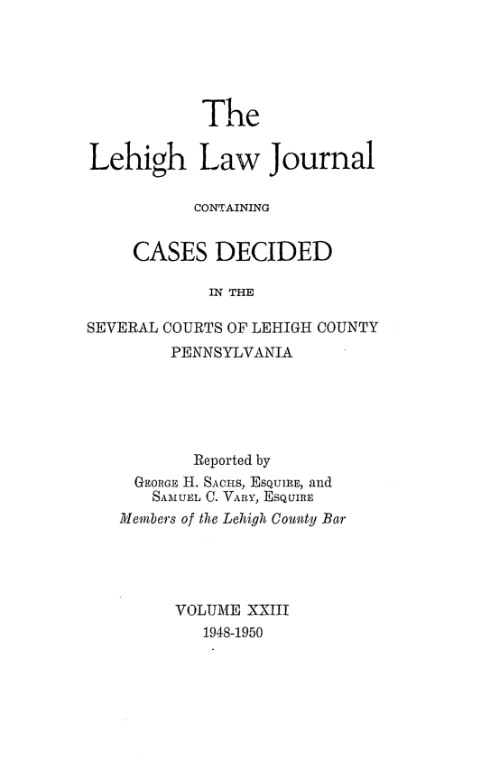 handle is hein.statereports/lehilj0023 and id is 1 raw text is: 




            The

Lehigh Law Journal

           CONTAINING

    CASES DECIDED

            IN THE


SEVERAL


COURTS OF LEHIGH COUNTY
PENNSYLVANIA


        Reported by
  GEORGE iH. SACHs, EsQUIRE, and
  SAMUEL C. VARY, ESQUIRE
Members of the Lehigh County Bar



      VOLUME XXIII
         1948-1950


