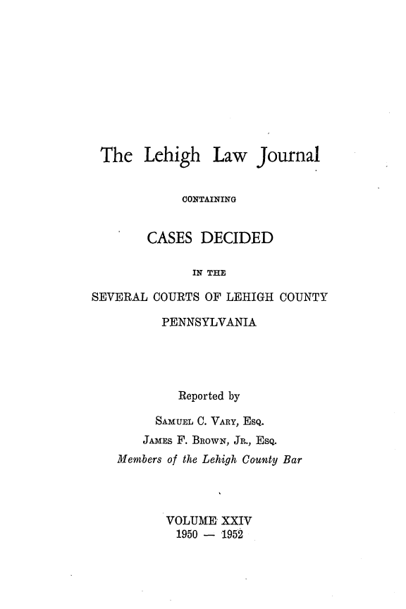 handle is hein.statereports/lehilj0024 and id is 1 raw text is: 









The Lehigh


Law Journal


             CONTAINING


        CASES DECIDED

              IN THE

SEVERAL COURTS OF LEHIGH COUNTY


      PENNSYLVANIA




        Reported by
     SAMUEL C. VARY, EsQ.
     JAMES F. BRowN, JR., EsQ.
Members of the Lehigh County Bar



       VOLUME XXIV
       1950 - 1952


