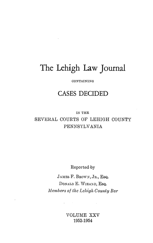 handle is hein.statereports/lehilj0025 and id is 1 raw text is: 











  The Lehigh Law Journal

            CONTAINING

        CASES DECIDED


              IN THE
SEVERAL COURTS OF LEHIGH COUNTY
          PENNSYLVANIA






            Reported by
        JAmES F. BiowN, ,Jr., EsQ.
        DONALD E. WEAND, EsQ.
    Members of the Lehigh County Bar



           VOLUME XXV
             1952-1954


