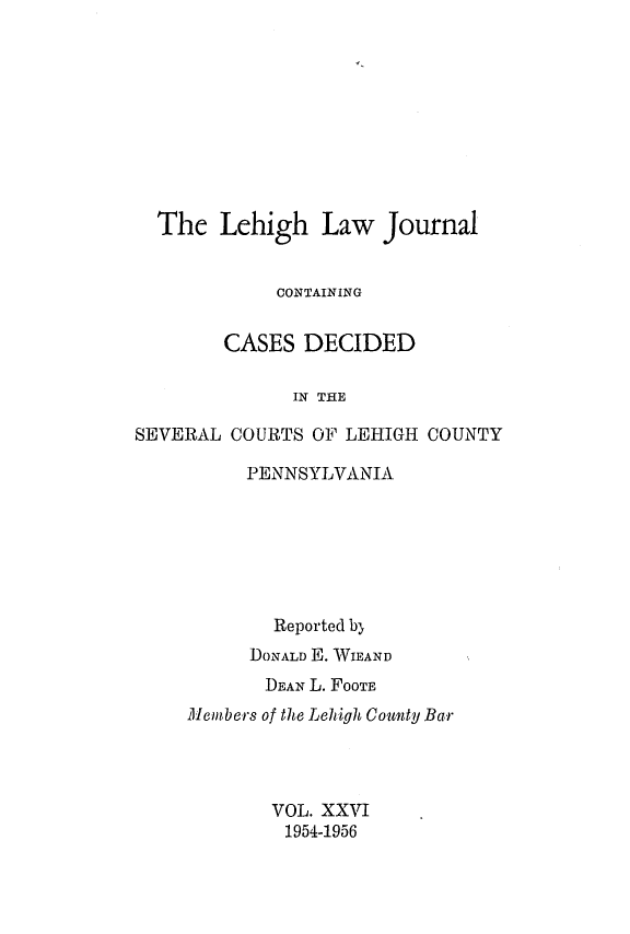 handle is hein.statereports/lehilj0026 and id is 1 raw text is: 










  The   Lehigh   Law  Journal


             CONTAINING


        CASES  DECIDED

              IN THE

SEVERAL COURTS  OF LEHIGH COUNTY


     PENNSYLVANIA







        Reported by
      DONALD E. WIEAND
      DEAN L. FOOTE
Members of the Lehigh County Bar




       VOL. XXVI
         1954-1956


