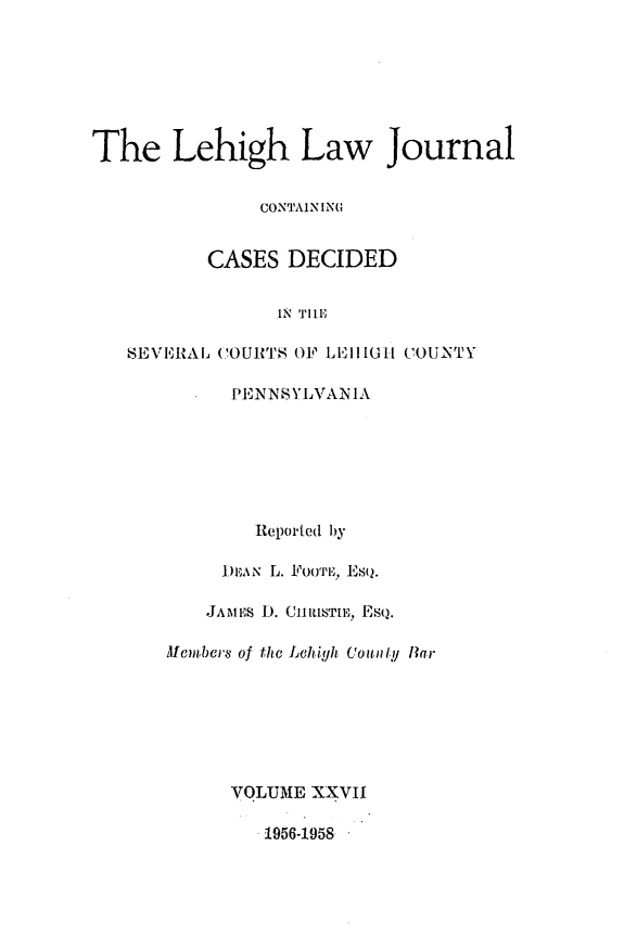 handle is hein.statereports/lehilj0027 and id is 1 raw text is: 







The Lehigh Law Journal


              CONTAINING


          CASES DECIDED


               IN 'IrIIF

   SEVERAL, COURTS OF LlllH COUONTY

           PENNSYLVANIA







             Reported by

           DEAN L. FounE, ESQ.

         JAMES 1). (J1ILlTll, EsQ.

      Aembers of the Lehigh County ITar







           VOLUME XXVII

              1.956-1958


