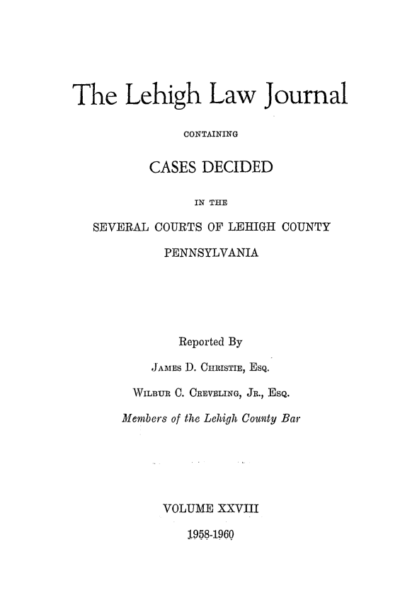handle is hein.statereports/lehilj0028 and id is 1 raw text is: 






The Lehigh Law Journal

               CONTAINING


          CASES  DECIDED

                IN THE

   SEVERAL COURTS OF LEHIGH COUNTY

            PENNSYLVANIA






              Reported By

           JAMES D. CHRISTIE, EsQ.

        WILBUR C. CREVELING, JR., EsQ.

        Members of the Lehigh County Bar






            VOLUME  XXVIII

                1958-1960


