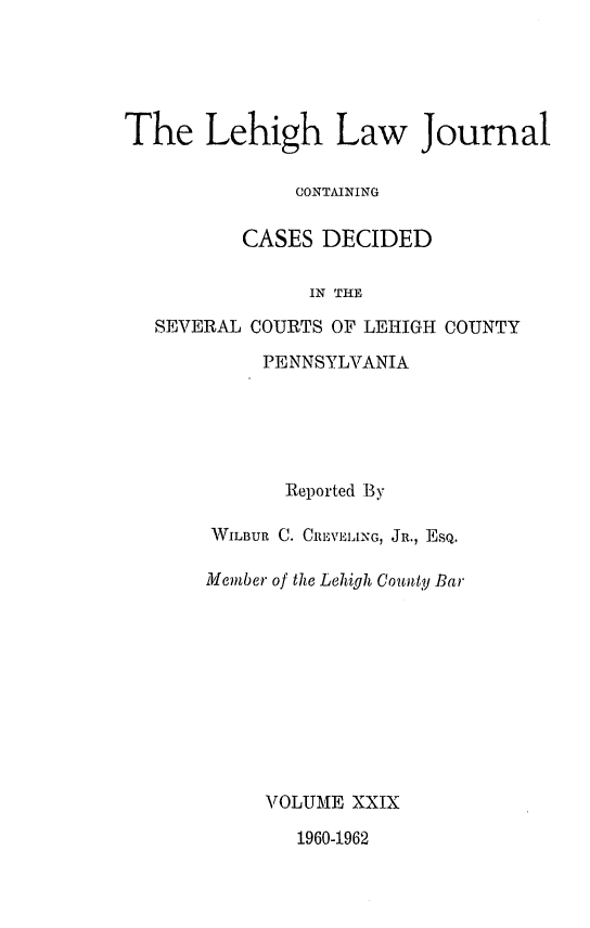 handle is hein.statereports/lehilj0029 and id is 1 raw text is: 





The Lehigh Law Journal

               CONTAINING

          CASES  DECIDED

                IN THE

   SEVERAL COURTS OF LEHIGH COUNTY


     PENNSYLVANIA





       Reported By

WILBUR C. CREVELING, JR., EsQ.

Member of the Lehigh County Bar










     VOLUME XXIX


1960-1962


