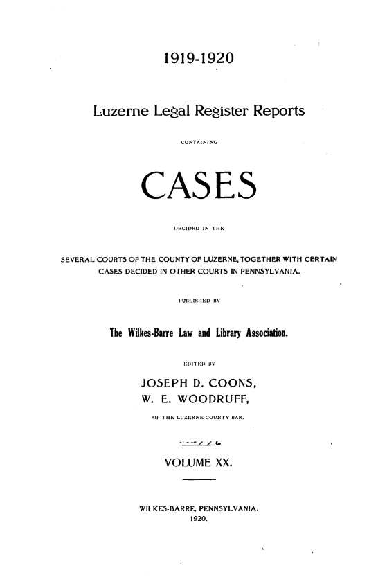 handle is hein.statereports/luzerne0020 and id is 1 raw text is: 



             1919-1920



Luzerne Legal Register Reports

                CONTAINING




         CASES


                     I)I CII)KD  IN  Ii.;


SEVERAL COURTS OF THE COUNTY OF LUZERNE, TOGETHER WITH CERTAIN
       CASES DECIDED IN OTHER COURTS IN PENNSYLVANIA.

                      PUBLISII  BYII)1


         The Wilkes-Barre Law and Library Association.

                       II'I'  II   ]IN,'


JOSEPH D. COONS,
W. E. WOODRUFF,
  TIlTE LUZERNE COUN'Fy liAR.



    VOLUME XX.


WILKES-BARRE, PENNSYLVANIA.
         1920.



