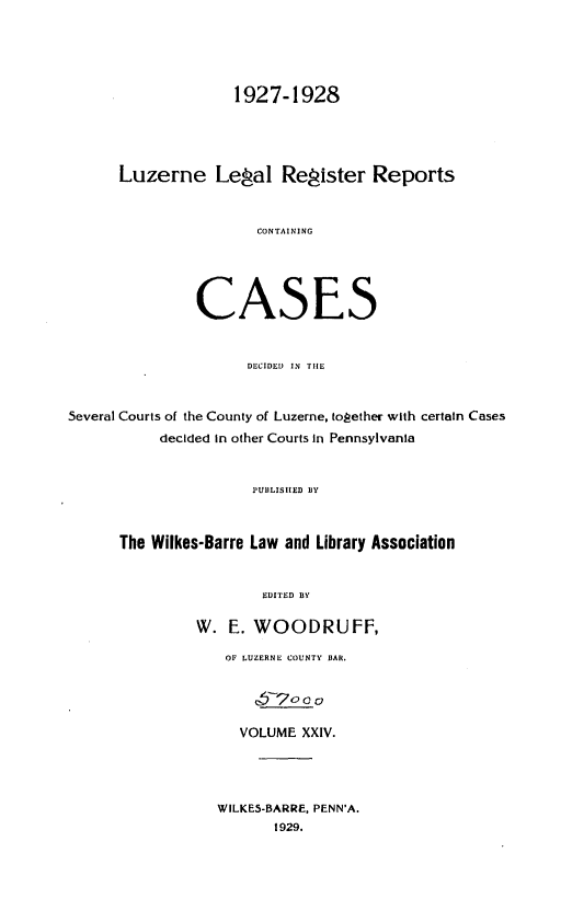 handle is hein.statereports/luzerne0024 and id is 1 raw text is: 



                    1927-1928



      Luzerne Lepal Repister Reports


                       CONTAINING




                CASES


                      DECIDED  IN TIE


Several Courts of the County of Luzerne, tog!ether with certain Cases
           decided In other Courts in Pennsylvania


                      IUIILISIIED BY


      The Wilkes-Barre Law and Library Association


                        EDITED BY

                W. E. WOODRUFF,
                   OF LUZERNE COUNTY lIAR.

                       6T/oo o

                     VOLUME XXIV.



                  WILKE5-BARRE, PENN'A.
                         1929.


