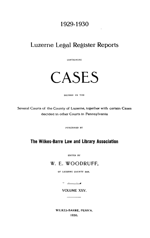 handle is hein.statereports/luzerne0025 and id is 1 raw text is: 



                    1929-1930



      Luzerne Lepal Repister Reports


                       CONTAINING




               CASES


                     DECIDED IN  TIE


Several Courts of the County of Luzerne, toPether with certain Cases
           decided In other Courts in Pennsylvania


                      IUBLISIIED BY


      The Wilkes-Barre Law and Library Association


                       EDITED BY

               W. E. WOODRUFF,
                   OF LUZERNE COUNTY BAR.



                     VOLUME XXV.



                  WILKES-BARRE, PENN'A.
                        1930.



