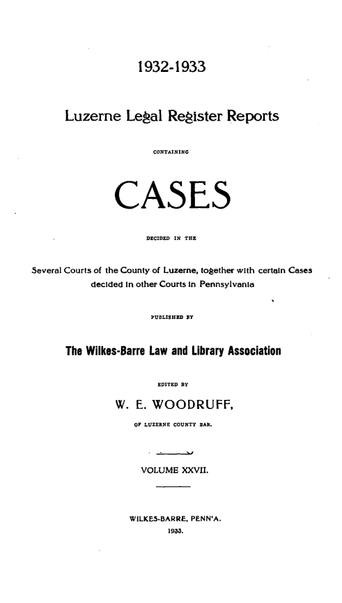 handle is hein.statereports/luzerne0027 and id is 1 raw text is: 




                    1932-1933



      Luzerne Lepal Repister Reports


                       CONTAINING



                CASES


                     DECIDED IN THE


Several Courts of the County of Luzerne, together with certain Cases
           decided In other Courts in Pennsylvania


                      PUBLISHED BY


      The Wilkes-Barre Law and Library Association

                        EDITED BY

                W. E. WOODRUFF,
                   OF LUZERNE COUNTY BAR.



                   VOLUME XXVII.



                   WILKES-BARRE, PENN'A.
                          1933.



