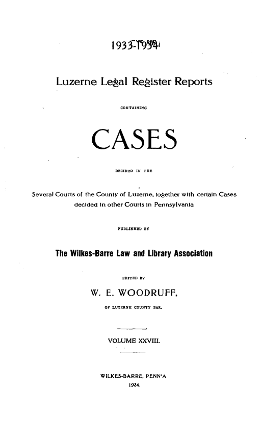 handle is hein.statereports/luzerne0028 and id is 1 raw text is: 



                     1933F'-9



      Luzerne Lepal Resister Reports


                       CONTAINING



               CASES

                      DECIDED IN TIE


Several Courts of the County of Luzerne, together with certain Cases
           decided in other Courts in Pennsylvania

                      PUBLISHED BY


      The Wilkes-Barre Law and Library Association

                       EDITED BY

               W. E. WOODRUFF,
                   OF LUZERNE COUNTY BAR.



                   VOLUME XXVIII.



                   WILKES-BARRE, PENN'A
                         1934.


