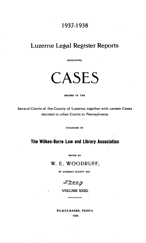 handle is hein.statereports/luzerne0031 and id is 1 raw text is: 



                    1937-1938



      Luzerne Lepal ReSister Reports


                       CONTAINING



               CASES


                     DECIDED IN THE


Seveial Courts of the County of Luzerne, toPether with certain Cases
           decided In other Courts In Pennsylvania


                      PUBLISHED BY


      The Wilkes-Barre Law and Library Association

                       EDITED BY

               W. E. WOODRUFF,
                   OF LIZERNr COUNTY BAR



                   VOLUME XXXI.



                   WILKE5-BARRE. PENN'A
                         19a8.


