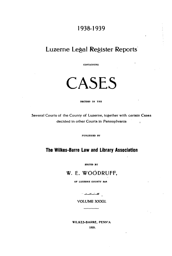 handle is hein.statereports/luzerne0032 and id is 1 raw text is: 





                    1938-1939




      Luzerne Legal Register Reports


                       CONTAINING





               CASES


                     DECIDED IN THE


Several Courts of the County of Luzerne, topether with certain Cases
           decided in other Courts in Pennsylvania


                      PUBLISHED BY



      The Wilkes-Barre Law and Library Association


                       EDITED BY

               W.  E. WOODRUFF,

                   OF LUZERNE COUNTY BAR




                   VOLUME   XXXIL




                   WILKE5-BARRE. PENN'A
                         1939.


