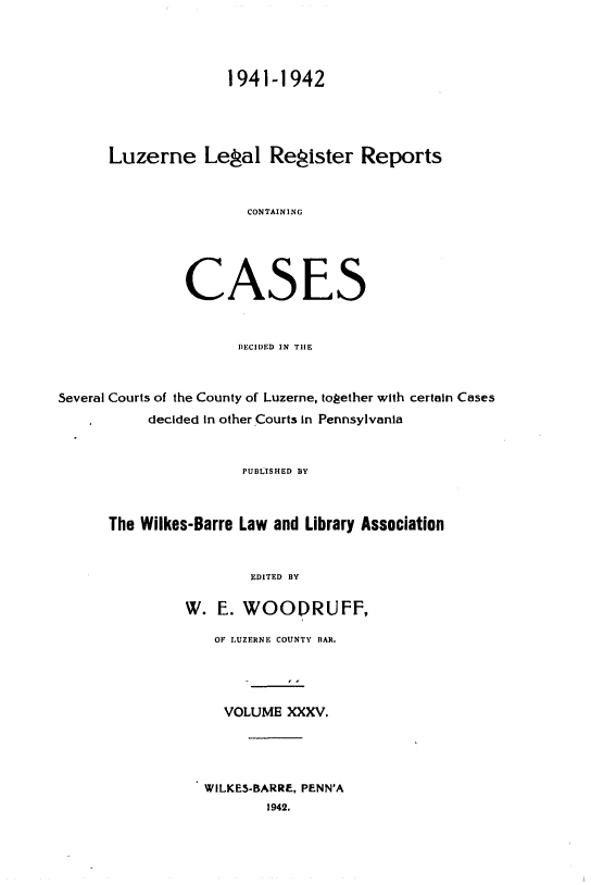 handle is hein.statereports/luzerne0035 and id is 1 raw text is: 




                    1941-1942




      Luzerne Legal Register Reports


                       CONTAINING





               CASES


                      DECIDED IN TlE


Several Courts of the County of Luzerne, together with certain Cases
           decided in other Courts in Pennsylvania


                      PUBLISHED BY



      The Wilkes-Barre Law and Library Association


                       EDITED BY

               W.  E. WOODRUFF,

                   OF LUZERNE COUNTY BAR.




                   VOLUME   XXXV.




                   WILKES-BARRE, PENN'A
                         1942.


