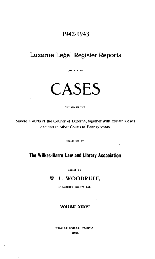 handle is hein.statereports/luzerne0036 and id is 1 raw text is: 







                     1942-1943




      Luzerne Legal Register Reports


                       CONTAINING





               CASES


                      DECIDED IN THE


Several Courts of the County of Luzerne, together with certain Cases
           decided in other Courts in Pennsylvania


                      PUBLISHED BY



      The Wilkes-Barre Law and Library Association


                       EDITED BY

               W.  E. WOODRUFF,

                  OF 1,UZERNE COUNTY BAR.




                    VOLUME XXXVI.




                 WILKES-BARRE, PENN'A
                         1943.


