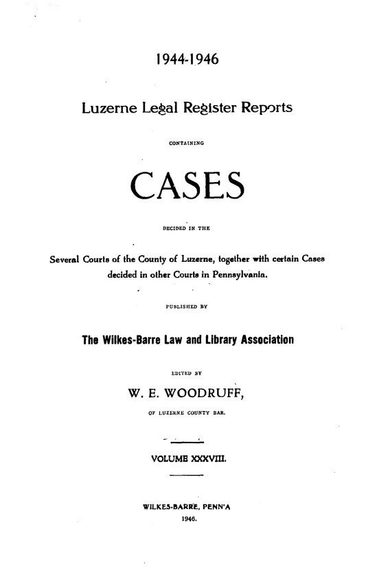 handle is hein.statereports/luzerne0038 and id is 1 raw text is: 




               1944-1946




Luzerne Legal Register Reports


                 CONTAINING




         CASES


                DECIDED IN THE


Several Courts of the County of Luzerne, together with certain Cases
           decided in other Courts in Pennsylvania.


                       PUBLISHED BY


      The Wilkes-Barre Law and Library Association


                        LDITED BY

               W.  E. WOODRUFF,
                   OF LUZERNE COUNTY BAR.



                   VOLUME  XXXVIII.



                   WILKES.BARRE, PENN'A
                          1946.


