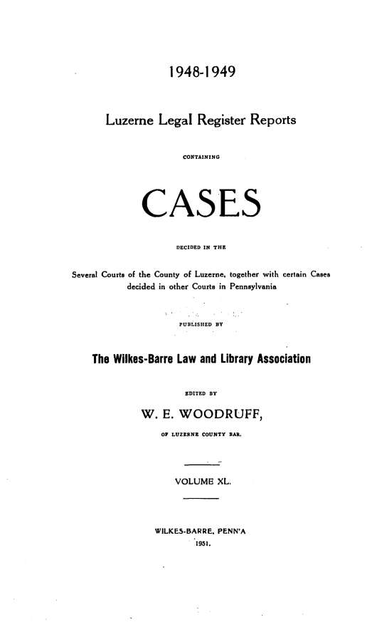handle is hein.statereports/luzerne0040 and id is 1 raw text is: 






                   1948-1949




       Luzerne   Legal   Register  Reports



                      CONTAINING





              CASES


                    DECIDED IN THE


Several Courts of the County of Luzerne, together with certain Cases
           decided in other Courts in Pennsylvania



                     PUBLISHED BY



    The Wilkes-Barre Law and Library Association


                      EDITED BY

              W.  E. WOODRUFF,

                 OF LUZERNE COUNTY BAR.




                    VOLUME   XL.




                WILKES-BARRE. PENN'A
                        1951.


