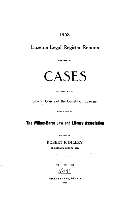 handle is hein.statereports/luzerne0043 and id is 1 raw text is: 










                  1953



   Luzerne  Legal  Register  Reports



                 CONTAINING





         CASES


               DECIDED IN THE


   Several Courts of the County of Luzerne.


                PUBLISHED BY



The Wilkes-Barre Law and Library Association



                 EDITED BY

           ROBERT  F. DILLEY
             Of LUZERNE COUNTY BAR.


VOLUME  43

    ti__


WILKES-BARRE, PENN'A.
       1954.


