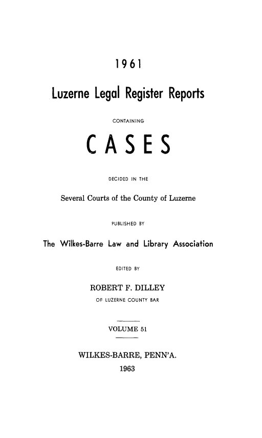 handle is hein.statereports/luzerne0051 and id is 1 raw text is: 






                 1961


  Luzerne   Legal  Register  Reports


                CONTAINING


          CASES


               DECIDED IN THE

    Several Courts of the County of Luzerne


                PUBLISHED BY

The Wilkes-Barre Law and Library Association


                 EDITED BY

           ROBERT  F. DILLEY
           OF LUZERNE COUNTY BAR


               VOLUME 51


        WILKES-BARRE,  PENN'A.
                  1963


