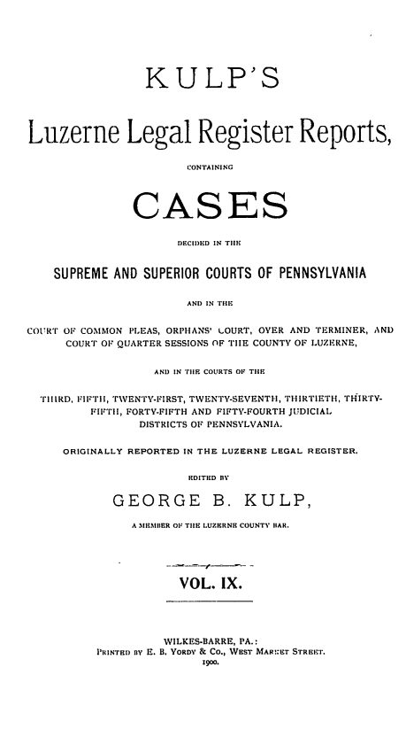 handle is hein.statereports/luzlerg0009 and id is 1 raw text is: KULP'S
Luzerne Legal Register Reports,
CONTAINING
CASES
DECIDED IN TIlE
SUPREME AND SUPERIOR COURTS OF PENNSYLVANIA
AND IN TIlE
COURT OF COMMmON PLEAS, ORPHANS' uOURT, OVER AND TERMINER, AND
COURT OF QUARTER SESSIONS OF TIE COUNTY OF LUZERNE,
AND IN TIlE COURTS OF THE
TIIIRD, FIFTII, TVENTY-FIRST, TWENTY-SEVENTH, THIRTIETH, THIRTv-
FIFTlI, FORTY-FIFTH AND FIFTY-FOURTH JUDICIAL
DISTRICTS OF PENNSYLVANIA.
ORIGINALLY REPORTED IN THE LUZERNE LEGAL REGISTER.
EDITED lY
GEORGE B. KULP,

A MEMBER OF THE LUZERNE COUNTY lIAR.

VOL. IX.

WILKES-BARRE, PA.:
PRINTED fy E. B. YORDY & CO., WEST MAR!ET STRE:.
1900.


