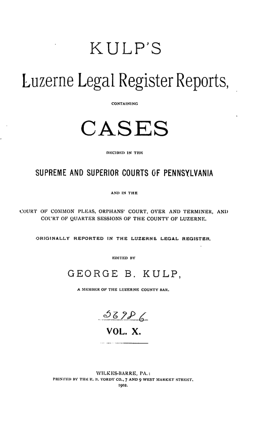 handle is hein.statereports/luzlerg0010 and id is 1 raw text is: KULP'S
Luzerne Legal Register Reports,
CONTAINING
CASES
DflCIDI'D IN TIIK
SUPREME AND SUPERIOR COURTS OF PENNSYLVANIA
AND IN TIHE
COURT OF COMMON PLEAS, ORPHANS' COURT, OVER AND TERMINER, AND
COURT OF QUARTER SESSIONS OF THE COUNTY OF LUZERNE.
ORIGINALLY REPORTED IN THE LUZERNE LEGAL REGISTER.
IIII 'D  II'.
GEORGE B. KULP,

A   IIBIGR Oil TIIK I.UZERNE COUNTY lIAR.
VOL. X.

\VILKZES-1IARRE, PA.:
PIll'l ri I TII I' . II. VORD% CO., 7 AND 9 WIIST MARKET STRI-0ET.
1902.


