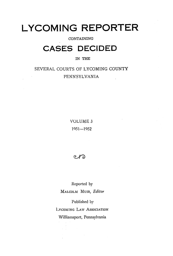 handle is hein.statereports/lycorpt0003 and id is 1 raw text is: 




LYCOMING REPORTER

                CONTAINING

       CASES DECIDED

                  IN THE

    SEVERAL COURTS OF LYCOMING COUNTY
              PENNSYLVANIA








                VOLUME 3
                1951-1952










                Reported by
             MALCOLM MUIR, Editor

                 Published by
           INCOMING LAW AsSOCIATION
           Williamsport, Pennsylvania


