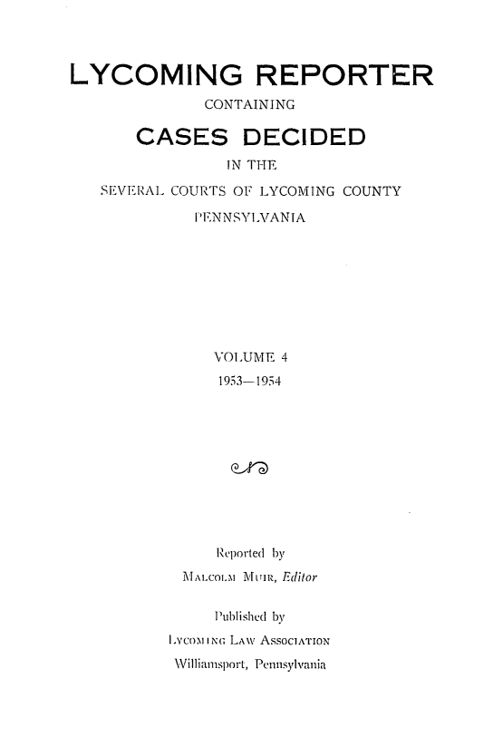 handle is hein.statereports/lycorpt0004 and id is 1 raw text is: 




LYCOMING REPORTER

              CONTAINING

       CASES DECIDED

                IN THE

   SEVERAL COURTS OF LYCOMING COUNTY

             PENNSYLVANTA









               VOLUME 4
               1953-1954











               Reported by
            MALCOLs MAfi, Editor


               Published by
          Lyco-m I NG LA\v AssocIATION
          Williamsport, Pennsylvania


