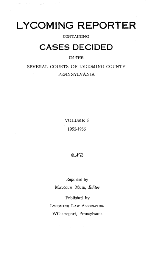 handle is hein.statereports/lycorpt0005 and id is 1 raw text is: 




LYCOMING REPORTER

               CONTAINING

       CASES DECIDED

                 IN THE

   SEVERAL COURTS OF LYCOMING COUNTY
             PENNSYLVANIA








                VOLUME 5

                1955-1956









                Reported by
            MALCOLM MuIR, Editor

                Published by
           INCOMING LAW AssoCIATION
           Williamsport, Pennsylvania


