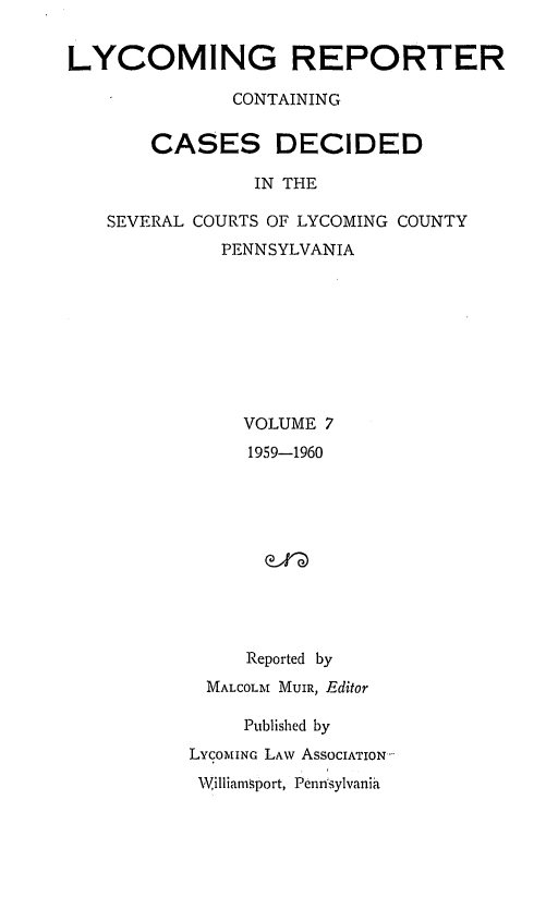 handle is hein.statereports/lycorpt0007 and id is 1 raw text is: 


LYCOMING REPORTER

              CONTAINING


       CASES DECIDED

                IN THE

   SEVERAL COURTS OF LYCOMING COUNTY
              PENNSYLVANIA









              VOLUME   7
                1959-1960











                Reported by
            MALCOLM MUIR, Editor

               Published by
           LYCOMING LAw ASSOCIATION-
           Williamsport, Pennsylvania



