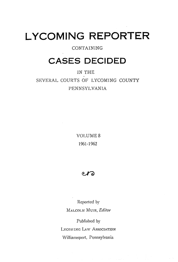 handle is hein.statereports/lycorpt0008 and id is 1 raw text is: 






LYCOMING REPORTER

              CONTAINING


       CASES DECIDED

                IN THE
   SEVERAL COURTS OF LYCOMING COUNTY
             PENNSYLVANIA








                VOLUME S
                1961-1962










                Reported by
             MALCotM IUIR, Editor

                Published by
           LycomwiaN LAw ASSOCIATION


Villiamfsport, Pennsylvania


