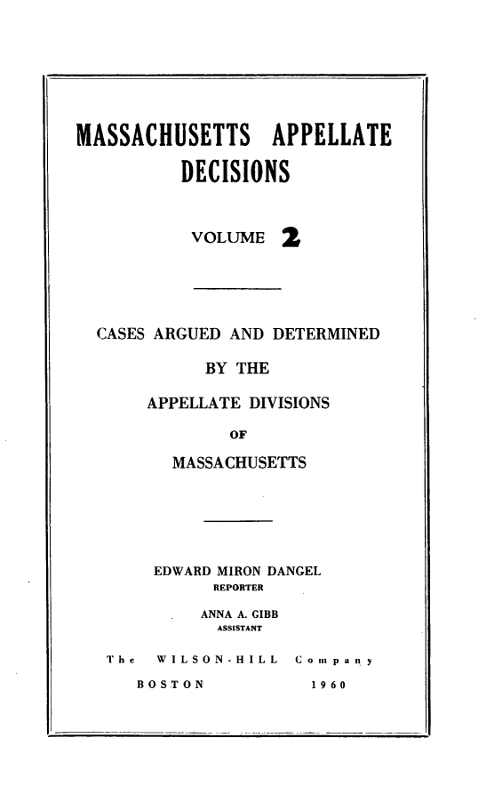 handle is hein.statereports/maapdec0002 and id is 1 raw text is: 









MASSACHUSETTS APPELLATE


          DECISIONS


VOLUME


CASES ARGUED AND DETERMINED

           BY THE

     APPELLATE DIVISIONS

             OF

       MASSACHUSETTS


EDWARD MIRON DANGEL
      REPORTER

      ANNA A. GIBB
      ASSISTANT


The  WILSON-HILL


C o In p a n y


BOSTON


1 96 0


