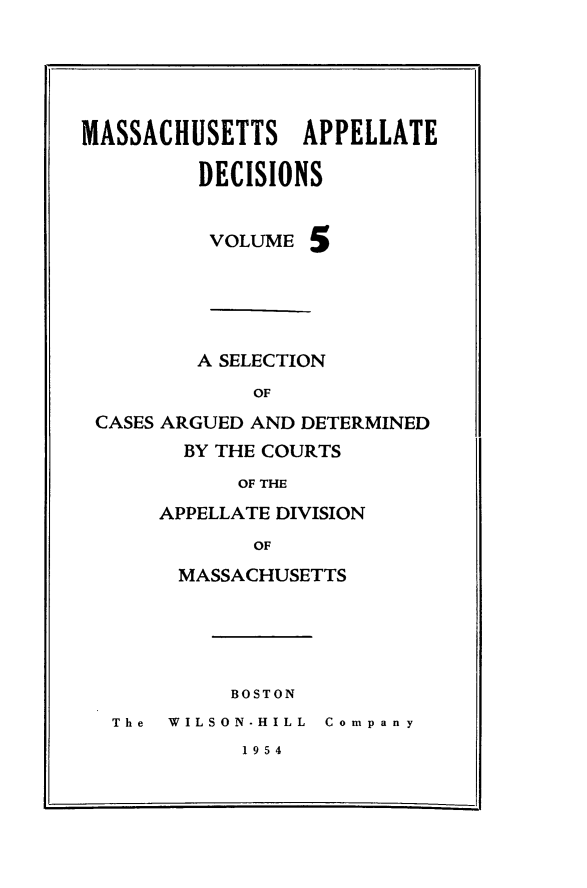 handle is hein.statereports/maapdec0005 and id is 1 raw text is: 





MASSACHUSETTS APPELLATE

         DECISIONS


         VOLUME 5





         A SELECTION
             OF
 CASES ARGUED AND DETERMINED
        BY THE COURTS
            OF THE


APPELLATE DIVISION
       OF
 MASSACHUSETTS


BOSTON


The WILSON-HILL Company


1954


