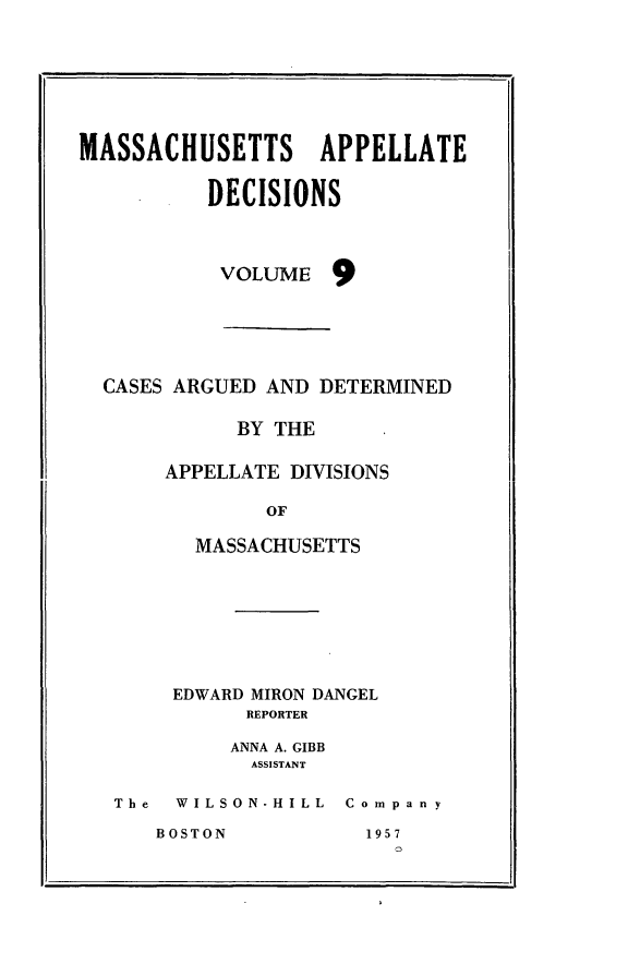 handle is hein.statereports/maapdec0009 and id is 1 raw text is: 







MASSACHUSETTS APPELLATE


          DECISIONS



          VOLUME 9






  CASES ARGUED AND DETERMINED

             BY THE

       APPELLATE DIVISIONS

               OF

         MASSACHUSETTS


     EDWARD MIRON DANGEL
          REPORTER

          ANNA A. GIBB
          ASSISTANT

The  WILSON-HILL Company


BOSTON


195 7


