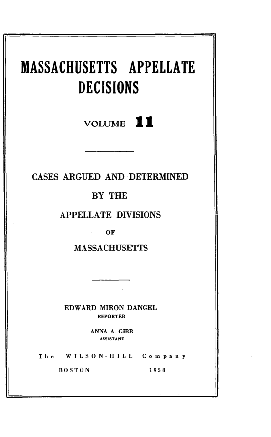 handle is hein.statereports/maapdec0011 and id is 1 raw text is: 







MASSACHUSETTS APPELLATE

          DECISIONS


VOLUME


11


CASES ARGUED AND DETERMINED

          BY THE

     APPELLATE DIVISIONS

             OF

       MASSACHUSETTS


     EDWARD MIRON DANGEL
          REPORTER

          ANNA A. GIBB
          ASSISTANT

The  WILSON-HILL Company


BOSTON


I


195 8


