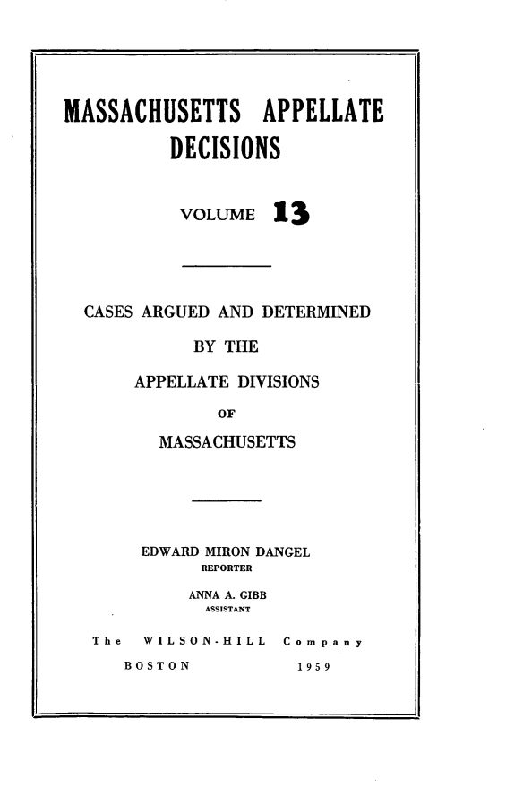 handle is hein.statereports/maapdec0013 and id is 1 raw text is: 






MASSACHUSETTS APPELLATE

          DECISIONS


VOLUME


13


CASES ARGUED AND DETERMINED

          BY THE

     APPELLATE DIVISIONS

             OF

       MASSACHUSETTS


     EDWARD MIRON DANGEL
          REPORTER

          ANNA A. GIBB
          ASSISTANT

The  WILSON-HILL Company


BOSTON


1959


*1



