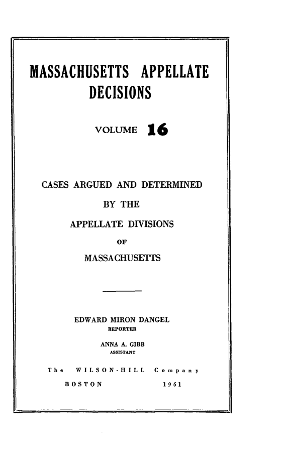 handle is hein.statereports/maapdec0016 and id is 1 raw text is: 






MASSACHUSETTS APPELLATE

          DECISIONS


VOLUME


16


CASES ARGUED AND DETERMINED

          BY THE

     APPELLATE DIVISIONS

             OF

       MASSACHUSETTS


    EDWARD MIRON DANGEL
          REPORTER
          ANNA A. GIBB
          ASSISTANT

The  WILSON.HILL Company


BOSTON


1 96 1


