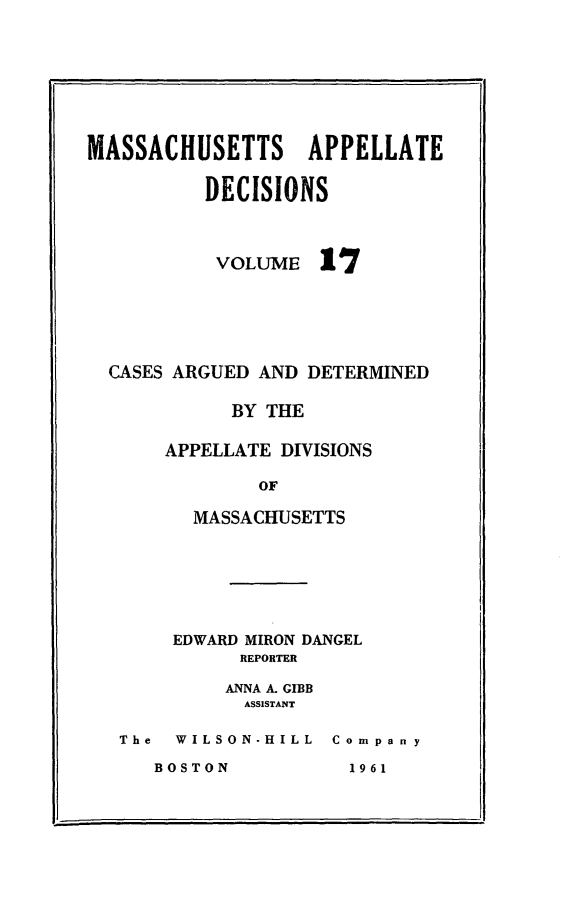 handle is hein.statereports/maapdec0017 and id is 1 raw text is: 







MASSACHUSETTS APPELLATE

          DECISIONS


VOLUME


17


CASES ARGUED AND DETERMINED

          BY THE

     APPELLATE DIVISIONS

             OF

       MASSACHUSETTS


     EDWARD MIRON DANGEL
          REPORTER

          ANNA A. GIBB
          ASSISTANT

The  WILSON-HILL Company


BOSTON


1 96 1


