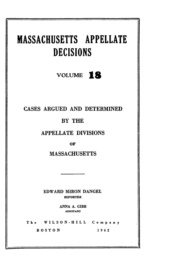 handle is hein.statereports/maapdec0018 and id is 1 raw text is: 






MASSACHUSETTS APPELLATE

          DECISIONS


VOLUME


18


CASES ARGUED AND DETERMINED

          BY THE

     APPELLATE DIVISIONS

             OF

       MASSACHUSETTS


     EDWARD MIRON DANGEL
          REPORTER

          ANNA A. GIBB
          ASSISTANT

The  WILSON-HILL Company


BOSTON


1 9 62


