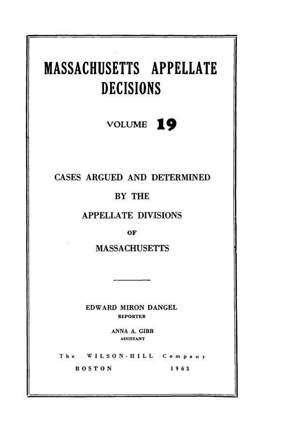 handle is hein.statereports/maapdec0019 and id is 1 raw text is: 







MASSACHUSETTS APPELLATE

          DECISIONS


VOLUME


19


CASES ARGUED AND DETERMINED

           BY THE

     APPELLATE DIVISIONS

             OF

       MASSACHUSETTS


EDWARD MIRON DANGEL
      REPORTER

      ANNA A. GIBB
      ASSISTANT


The  WILSON-HILL  Compaity


BOSTON


1 96 3


