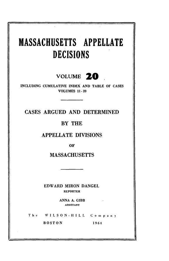 handle is hein.statereports/maapdec0020 and id is 1 raw text is: 









MASSACHUSETTS APPELLATE


           DECISIONS


VOLUME


20


INCLUDING CUMULATIVE INDEX AND TABLE OF CASES
            VOLUMES 11 - 20




 CASES ARGUED AND DETERMINED


             BY THE


       APPELLATE DIVISIONS

                OF

         MASSACHUSETTS


EDWARD MIRON DANGEL
      REPORTER

      ANNA A. GIBB
      ASSISTANT


The  WILSON-HILL  C o m pan  


11-


BOSTON


1964


