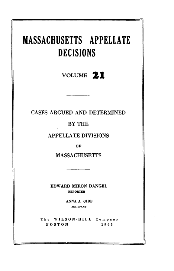 handle is hein.statereports/maapdec0021 and id is 1 raw text is: 






MASSACHUSETTS APPELLATE

          DECISIONS


VOLUME


21


CASES ARGUED AND DETERMINED

           BY THE

     APPELLATE DIVISIONS

             OF

       MASSACHUSETTS


   EDWARD MIRON DANGEL
        REPORTER

        ANNA A. GIBB
        ASSISTANT

The WILSON-HILL Company
  BOSTON         1965


II


