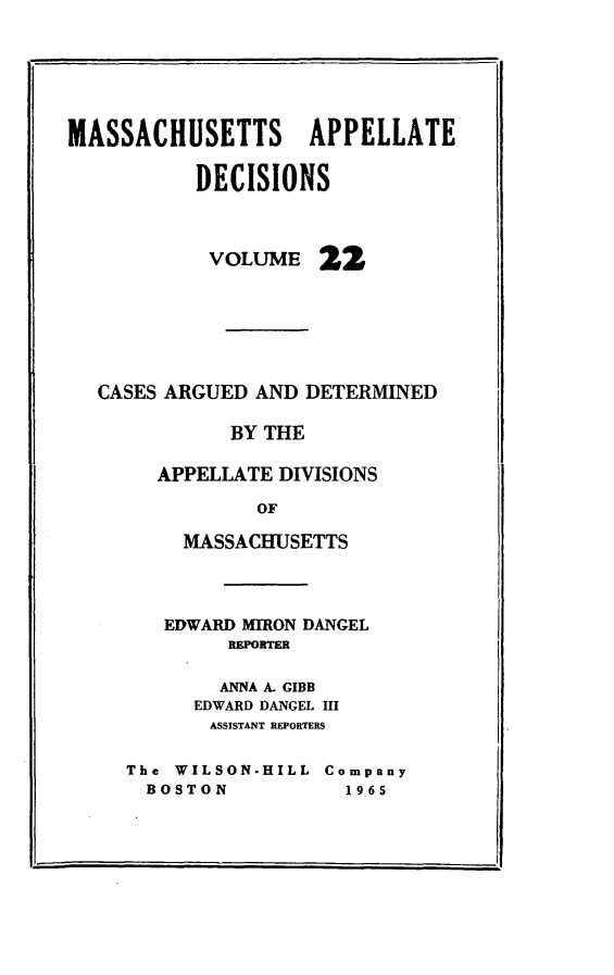 handle is hein.statereports/maapdec0022 and id is 1 raw text is: 






MASSACHUSETTS APPELLATE

           DECISIONS



           VOLUME 22







   CASES ARGUED AND DETERMINED

             BY THE

       APPELLATE DIVISIONS

                OF

          MASSACHUSETTS


   EDWARD MIRON DANGEL
        REPRTER

        ANNA A. GIBB
      EDWARD DANGEL III
      ASSISTANT REPORTERS

The WILSON-HILL Company
  BOSTON          1965


