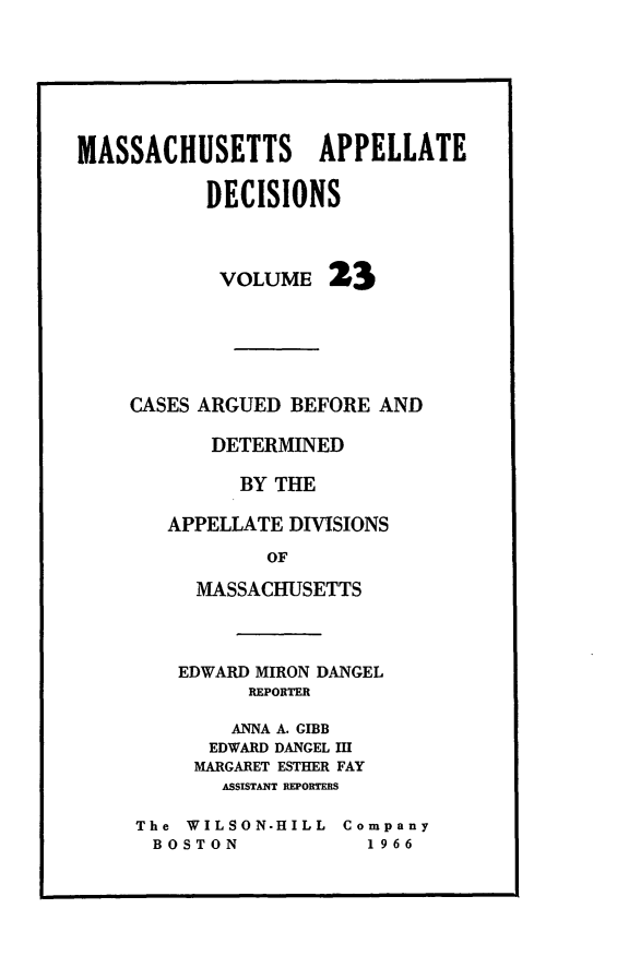 handle is hein.statereports/maapdec0023 and id is 1 raw text is: 







MASSACHUSETTS APPELLATE

           DECISIONS



           VOLUME 23






    CASES ARGUED BEFORE AND

           DETERMINED

              BY THE

        APPELLATE DIVISIONS

                OF

          MASSACHUSETTS


    EDWARD MIRON DANGEL
         REPORTER

         ANNA A. GIBB
      EDWARD DANGEL III
      MARGARET ESTHER FAY
      ASSISTANT REPORTERS

The WILSON-HILL Company
BOSTON             1966


