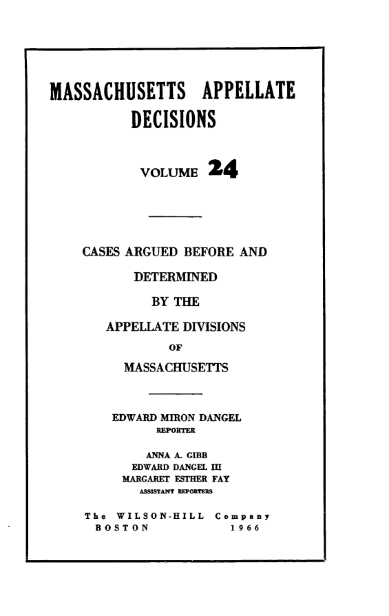 handle is hein.statereports/maapdec0024 and id is 1 raw text is: 







MASSACHUSETTS APPELLATE

           DECISIONS



           VOLUME 24






    CASES ARGUED BEFORE AND

           DETERMINED

             BY THE

       APPELLATE DIVISIONS

                OF

          MASSACHUSETTS


EDWARD MIRON DANGEL
      REPORTER

    ANNA A. GIBB
    EDWARD DANGEL II
 MARGARET ESTHER FAY
    ASSISTAMt REPORTES


The WILSON-HILL  Company
BOSTON             1966


