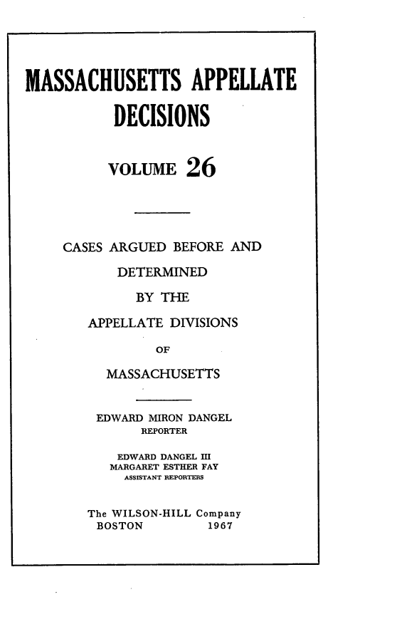 handle is hein.statereports/maapdec0026 and id is 1 raw text is: 





MASSACHUSETTS APPELLATE


           DECISIONS



           VOLUME 26





     CASES ARGUED BEFORE AND

           DETERMINED

              BY THE

        APPELLATE DIVISIONS

                OF

          MASSACHUSETTS


EDWARD MIRON DANGEL
       REPORTER

    EDWARD DANGEL I
    MARGARET ESTHER FAY
    ASSISTANT FIEPORTEMS


The WILSON-HILL Company
BOSTON         1967


